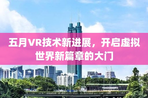 五月VR技術(shù)新進(jìn)展，開啟虛擬世界新篇章的大門