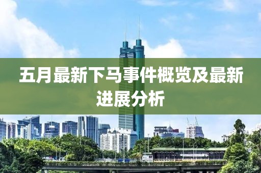 五月最新下馬事件概覽及最新進(jìn)展分析