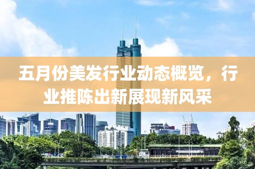 五月份美發(fā)行業(yè)動態(tài)概覽，行業(yè)推陳出新展現(xiàn)新風采