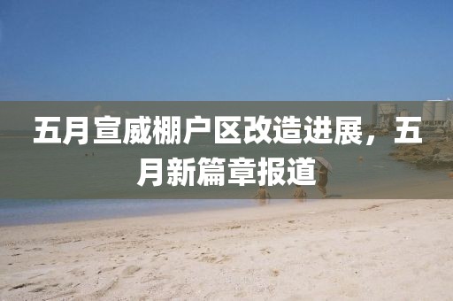 五月宣威棚戶區(qū)改造進(jìn)展，五月新篇章報道