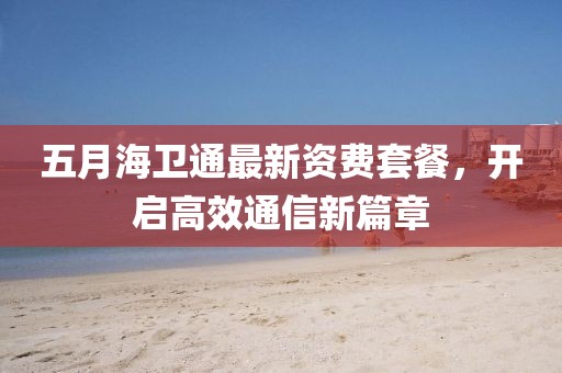 五月海衛(wèi)通最新資費套餐，開啟高效通信新篇章