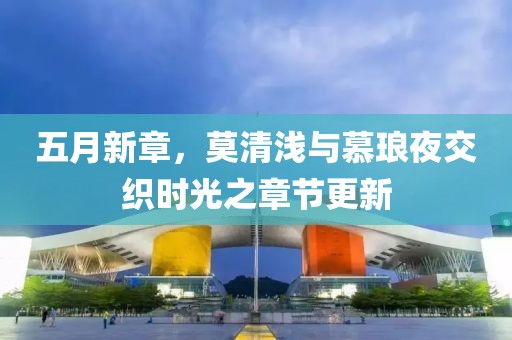 五月新章，莫清淺與慕瑯夜交織時光之章節(jié)更新