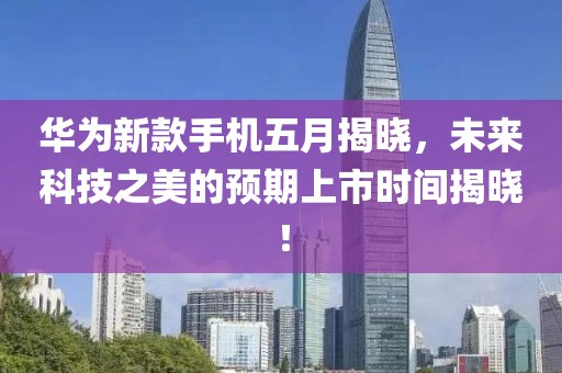 華為新款手機五月揭曉，未來科技之美的預(yù)期上市時間揭曉！