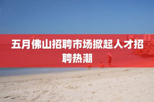 五月佛山招聘市場掀起人才招聘熱潮