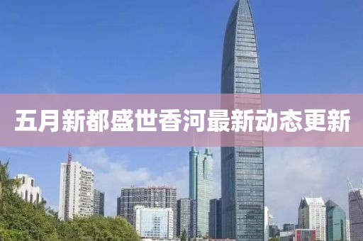 五月新都盛世香河最新動(dòng)態(tài)更新
