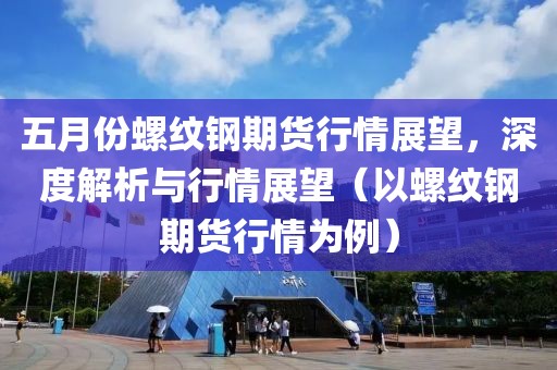 五月份螺紋鋼期貨行情展望，深度解析與行情展望（以螺紋鋼期貨行情為例）