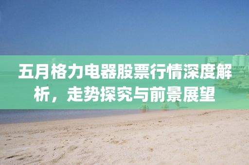 五月格力電器股票行情深度解析，走勢(shì)探究與前景展望