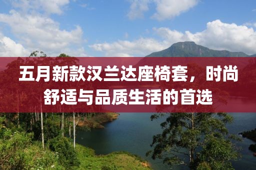 五月新款漢蘭達座椅套，時尚舒適與品質(zhì)生活的首選