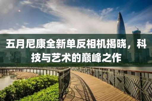 五月尼康全新單反相機揭曉，科技與藝術(shù)的巔峰之作