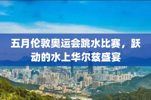 五月倫敦奧運會跳水比賽，躍動的水上華爾茲盛宴