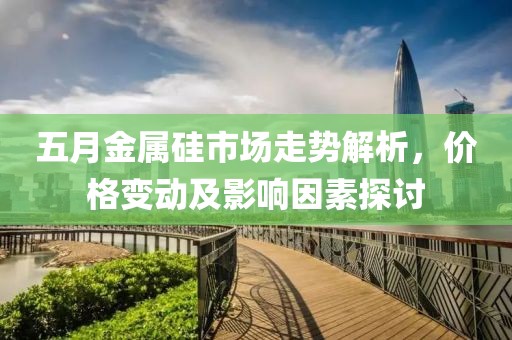 五月金屬硅市場走勢解析，價格變動及影響因素探討