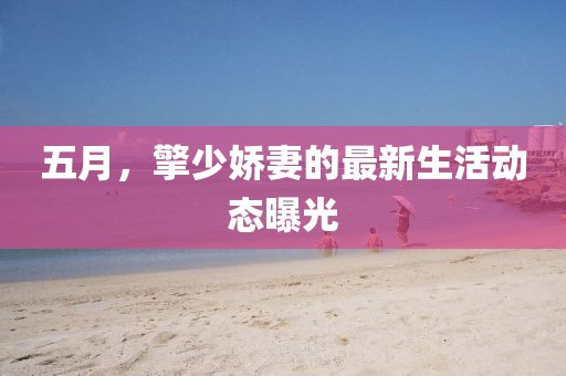 五月，擎少嬌妻的最新生活動態(tài)曝光