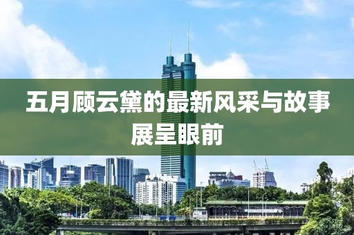 五月顧云黛的最新風(fēng)采與故事展呈眼前