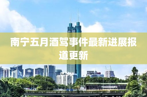 南寧五月酒駕事件最新進(jìn)展報(bào)道更新