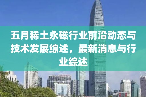 五月稀土永磁行業(yè)前沿動(dòng)態(tài)與技術(shù)發(fā)展綜述，最新消息與行業(yè)綜述