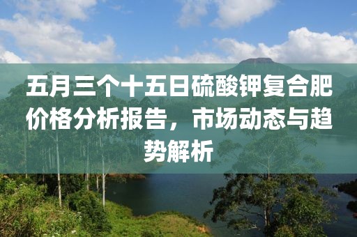 五月三個(gè)十五日硫酸鉀復(fù)合肥價(jià)格分析報(bào)告，市場動(dòng)態(tài)與趨勢解析