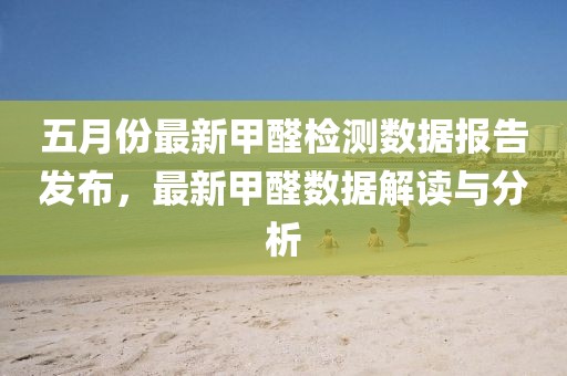 五月份最新甲醛檢測數(shù)據(jù)報告發(fā)布，最新甲醛數(shù)據(jù)解讀與分析