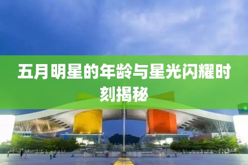 五月明星的年齡與星光閃耀時刻揭秘