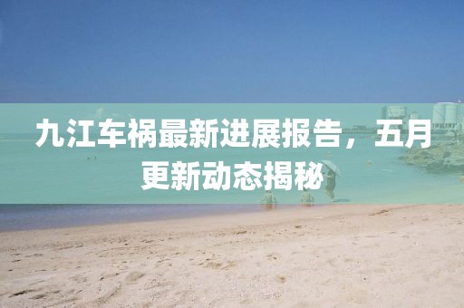 九江車禍最新進(jìn)展報告，五月更新動態(tài)揭秘