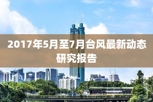 2017年5月至7月臺風(fēng)最新動態(tài)研究報告