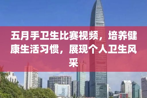 五月手衛(wèi)生比賽視頻，培養(yǎng)健康生活習慣，展現(xiàn)個人衛(wèi)生風采