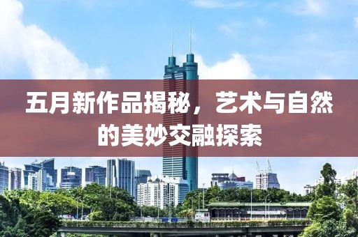 五月新作品揭秘，藝術(shù)與自然的美妙交融探索