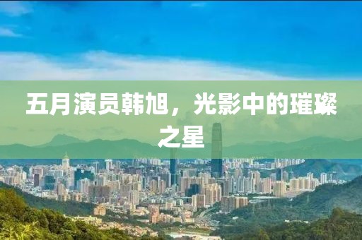 五月演員韓旭，光影中的璀璨之星