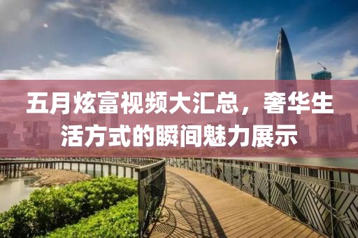 五月炫富視頻大匯總，奢華生活方式的瞬間魅力展示