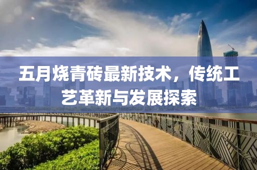 五月燒青磚最新技術，傳統(tǒng)工藝革新與發(fā)展探索