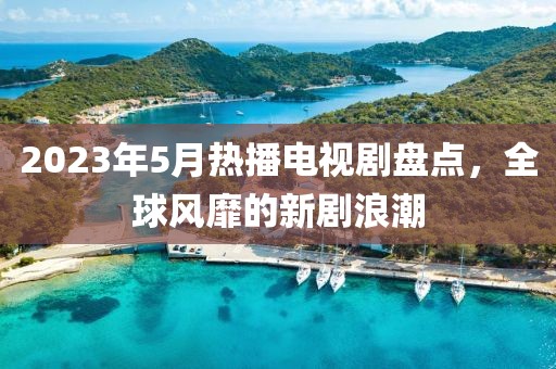 2023年5月熱播電視劇盤點，全球風靡的新劇浪潮