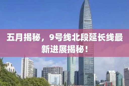 五月揭秘，9號線北段延長線最新進(jìn)展揭秘！