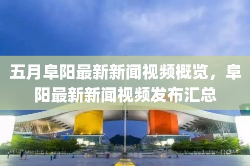 五月阜陽最新新聞視頻概覽，阜陽最新新聞視頻發(fā)布匯總