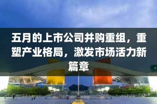 五月的上市公司并購重組，重塑產(chǎn)業(yè)格局，激發(fā)市場活力新篇章