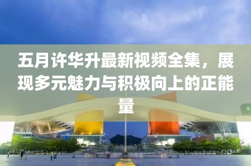 五月許華升最新視頻全集，展現(xiàn)多元魅力與積極向上的正能量