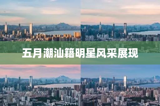 五月潮汕籍明星風采展現(xiàn)