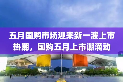 五月國購市場迎來新一波上市熱潮，國購五月上市潮涌動