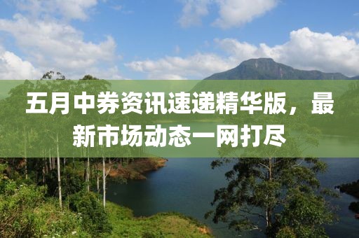 五月中券資訊速遞精華版，最新市場動態(tài)一網(wǎng)打盡