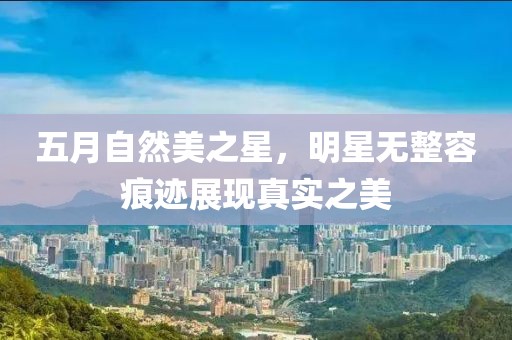 五月自然美之星，明星無整容痕跡展現(xiàn)真實之美
