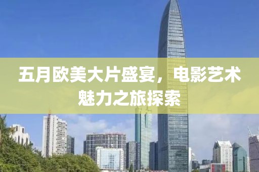 五月歐美大片盛宴，電影藝術(shù)魅力之旅探索