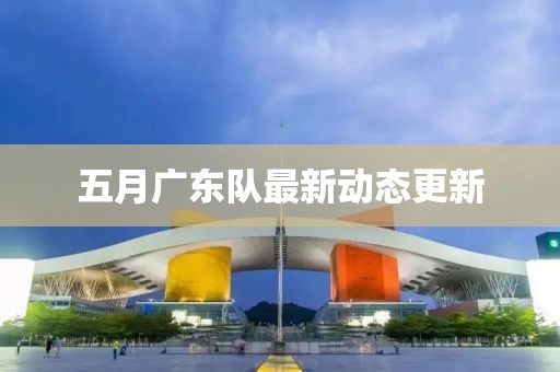 五月廣東隊最新動態(tài)更新