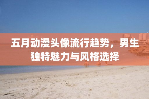 五月動漫頭像流行趨勢，男生獨特魅力與風(fēng)格選擇