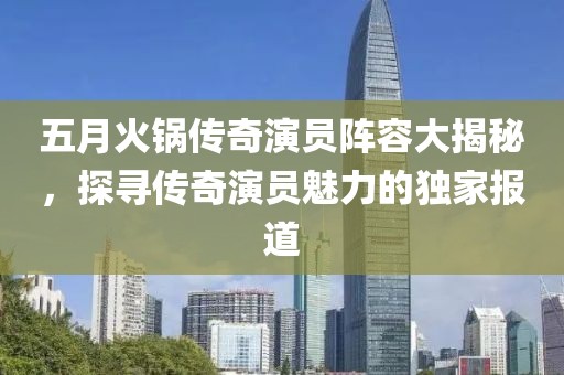五月火鍋傳奇演員陣容大揭秘，探尋傳奇演員魅力的獨家報道