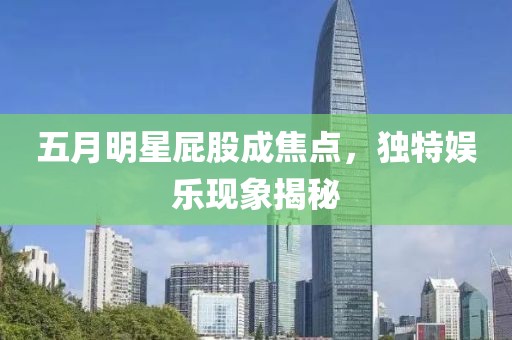 五月明星屁股成焦點，獨特娛樂現(xiàn)象揭秘