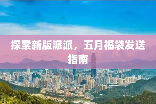 探索新版派派，五月福袋發(fā)送指南