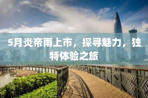 5月炎帝雨上市，探尋魅力，獨特體驗之旅