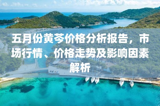 五月份黃芩價格分析報告，市場行情、價格走勢及影響因素解析