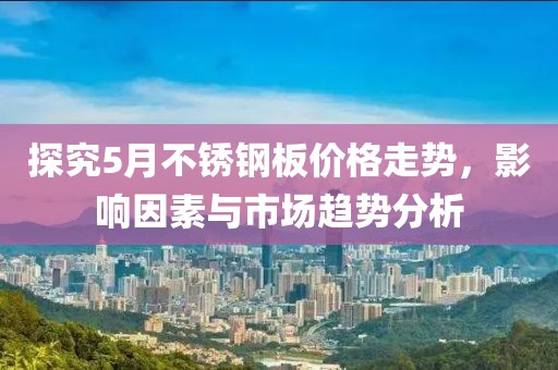 探究5月不銹鋼板價格走勢，影響因素與市場趨勢分析