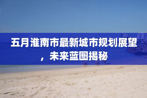 五月淮南市最新城市規(guī)劃展望，未來藍(lán)圖揭秘