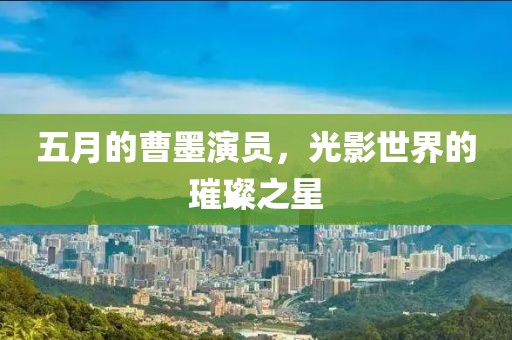 五月的曹墨演員，光影世界的璀璨之星