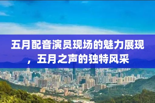 五月配音演員現(xiàn)場的魅力展現(xiàn)，五月之聲的獨特風采